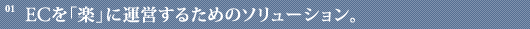 01 | ECを「楽」に運営するためのソリューション。